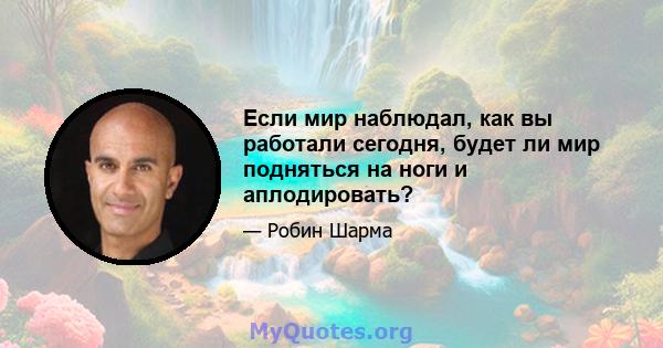 Если мир наблюдал, как вы работали сегодня, будет ли мир подняться на ноги и аплодировать?