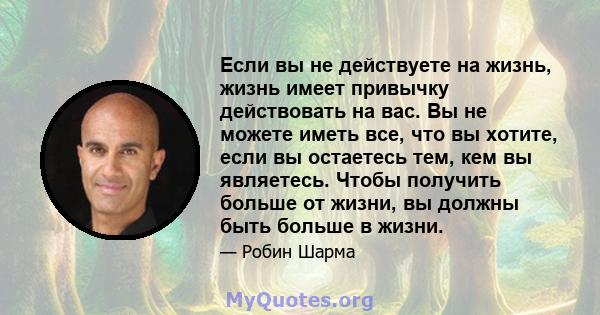 Если вы не действуете на жизнь, жизнь имеет привычку действовать на вас. Вы не можете иметь все, что вы хотите, если вы остаетесь тем, кем вы являетесь. Чтобы получить больше от жизни, вы должны быть больше в жизни.