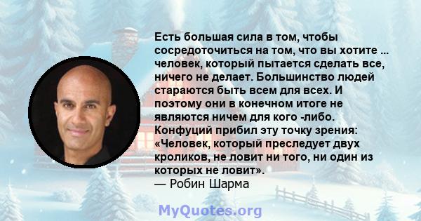 Есть большая сила в том, чтобы сосредоточиться на том, что вы хотите ... человек, который пытается сделать все, ничего не делает. Большинство людей стараются быть всем для всех. И поэтому они в конечном итоге не