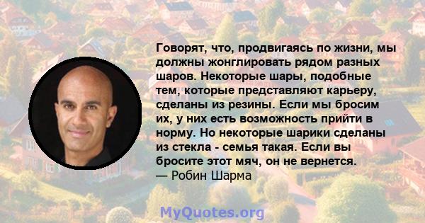 Говорят, что, продвигаясь по жизни, мы должны жонглировать рядом разных шаров. Некоторые шары, подобные тем, которые представляют карьеру, сделаны из резины. Если мы бросим их, у них есть возможность прийти в норму. Но