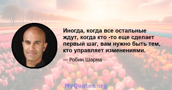 Иногда, когда все остальные ждут, когда кто -то еще сделает первый шаг, вам нужно быть тем, кто управляет изменениями.