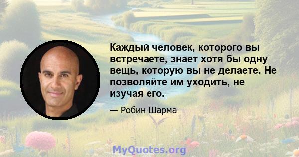 Каждый человек, которого вы встречаете, знает хотя бы одну вещь, которую вы не делаете. Не позволяйте им уходить, не изучая его.