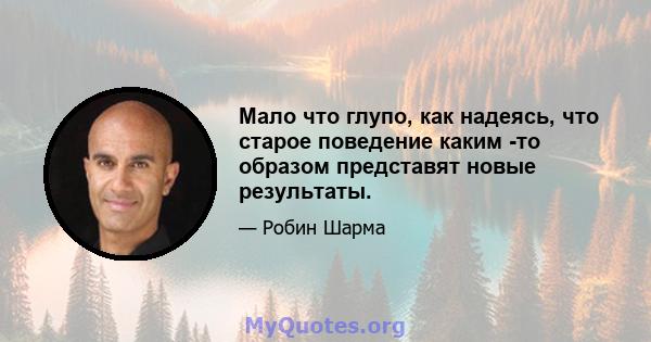 Мало что глупо, как надеясь, что старое поведение каким -то образом представят новые результаты.