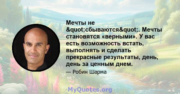 Мечты не "сбываются". Мечты становятся «верными». У вас есть возможность встать, выполнять и сделать прекрасные результаты, день, день за ценным днем.