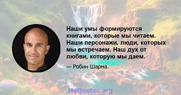 Наши умы формируются книгами, которые мы читаем. Наши персонажи, люди, которых мы встречаем. Наш дух от любви, которую мы даем.