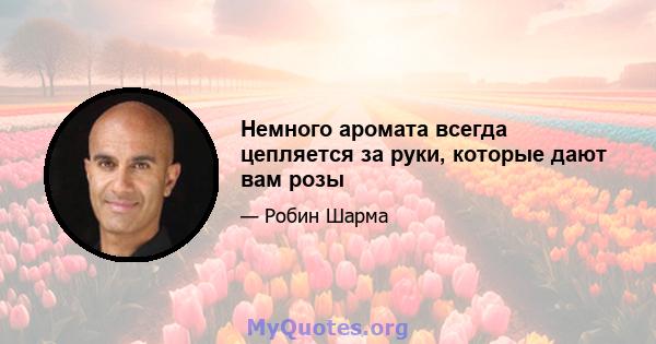 Немного аромата всегда цепляется за руки, которые дают вам розы