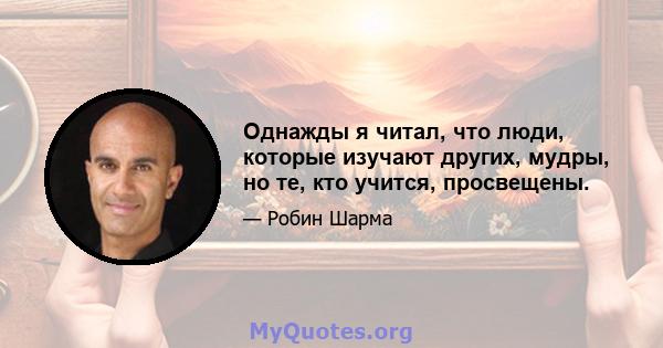 Однажды я читал, что люди, которые изучают других, мудры, но те, кто учится, просвещены.