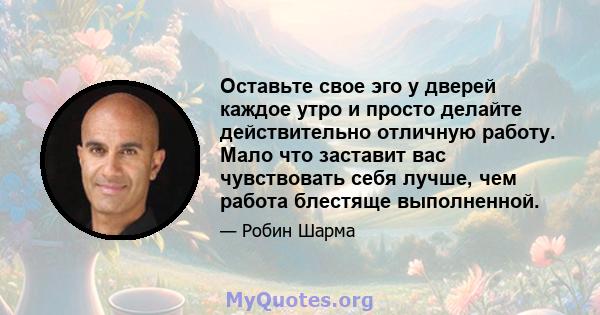 Оставьте свое эго у дверей каждое утро и просто делайте действительно отличную работу. Мало что заставит вас чувствовать себя лучше, чем работа блестяще выполненной.