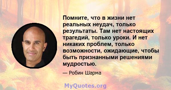 Помните, что в жизни нет реальных неудач, только результаты. Там нет настоящих трагедий, только уроки. И нет никаких проблем, только возможности, ожидающие, чтобы быть признанными решениями мудростью.