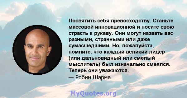 Посвятить себя превосходству. Станьте массовой инновационной и носите свою страсть к рукаву. Они могут назвать вас разными, странными или даже сумасшедшими. Но, пожалуйста, помните, что каждый великий лидер (или