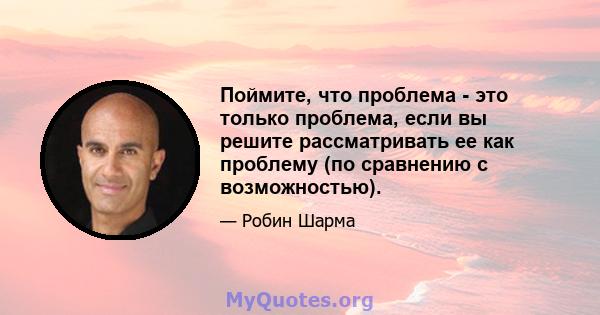 Поймите, что проблема - это только проблема, если вы решите рассматривать ее как проблему (по сравнению с возможностью).