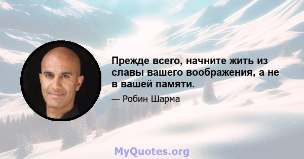 Прежде всего, начните жить из славы вашего воображения, а не в вашей памяти.