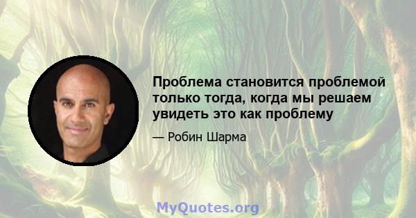 Проблема становится проблемой только тогда, когда мы решаем увидеть это как проблему