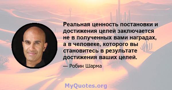 Реальная ценность постановки и достижения целей заключается не в полученных вами наградах, а в человеке, которого вы становитесь в результате достижения ваших целей.