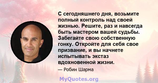 С сегодняшнего дня, возьмите полный контроль над своей жизнью. Решите, раз и навсегда быть мастером вашей судьбы. Забегайте свою собственную гонку. Откройте для себя свое призвание, и вы начнете испытывать экстаз