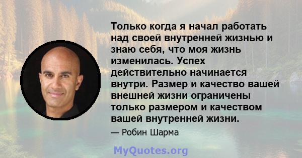 Только когда я начал работать над своей внутренней жизнью и знаю себя, что моя жизнь изменилась. Успех действительно начинается внутри. Размер и качество вашей внешней жизни ограничены только размером и качеством вашей