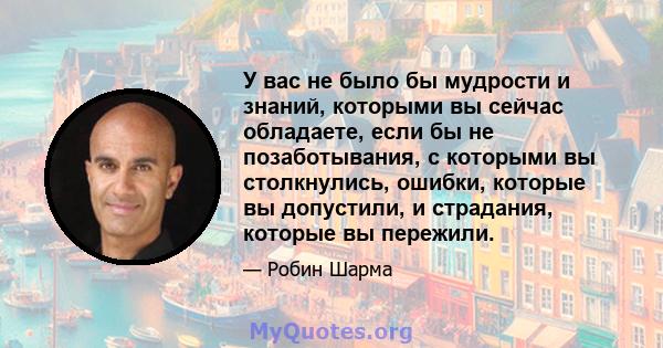 У вас не было бы мудрости и знаний, которыми вы сейчас обладаете, если бы не позаботывания, с которыми вы столкнулись, ошибки, которые вы допустили, и страдания, которые вы пережили.