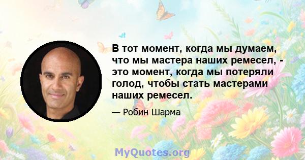 В тот момент, когда мы думаем, что мы мастера наших ремесел, - это момент, когда мы потеряли голод, чтобы стать мастерами наших ремесел.