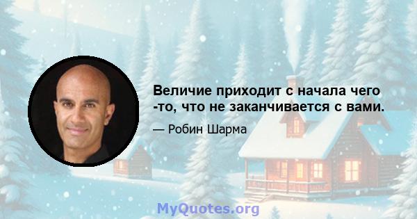 Величие приходит с начала чего -то, что не заканчивается с вами.