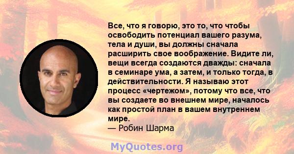 Все, что я говорю, это то, что чтобы освободить потенциал вашего разума, тела и души, вы должны сначала расширить свое воображение. Видите ли, вещи всегда создаются дважды: сначала в семинаре ума, а затем, и только