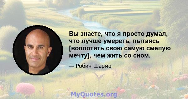 Вы знаете, что я просто думал, что лучше умереть, пытаясь [воплотить свою самую смелую мечту], чем жить со сном.