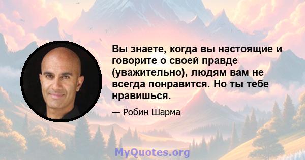 Вы знаете, когда вы настоящие и говорите о своей правде (уважительно), людям вам не всегда понравится. Но ты тебе нравишься.