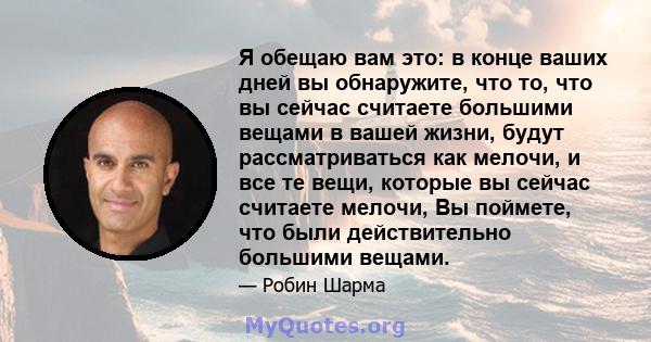 Я обещаю вам это: в конце ваших дней вы обнаружите, что то, что вы сейчас считаете большими вещами в вашей жизни, будут рассматриваться как мелочи, и все те вещи, которые вы сейчас считаете мелочи, Вы поймете, что были