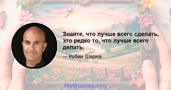 Знайте, что лучше всего сделать, это редко то, что лучше всего делать.