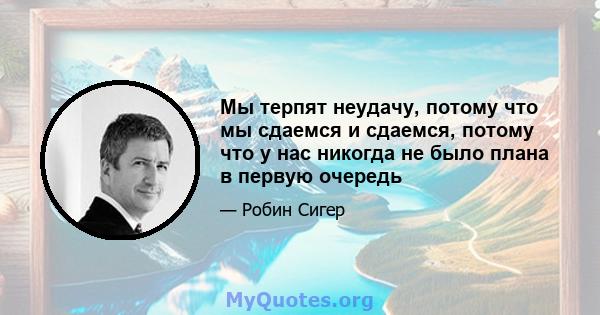 Мы терпят неудачу, потому что мы сдаемся и сдаемся, потому что у нас никогда не было плана в первую очередь