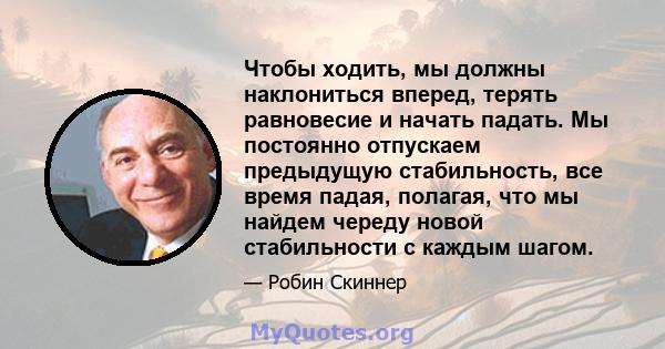 Чтобы ходить, мы должны наклониться вперед, терять равновесие и начать падать. Мы постоянно отпускаем предыдущую стабильность, все время падая, полагая, что мы найдем череду новой стабильности с каждым шагом.