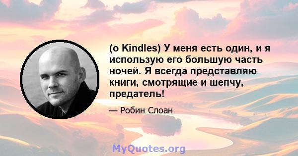 (о Kindles) У меня есть один, и я использую его большую часть ночей. Я всегда представляю книги, смотрящие и шепчу, предатель!