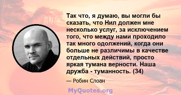 Так что, я думаю, вы могли бы сказать, что Нил должен мне несколько услуг, за исключением того, что между нами проходило так много одолжений, когда они больше не различимы в качестве отдельных действий, просто яркая