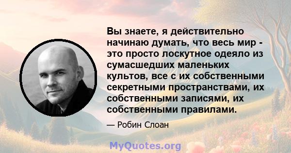 Вы знаете, я действительно начинаю думать, что весь мир - это просто лоскутное одеяло из сумасшедших маленьких культов, все с их собственными секретными пространствами, их собственными записями, их собственными