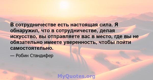 В сотрудничестве есть настоящая сила. Я обнаружил, что в сотрудничестве, делая искусство, вы отправляете вас в место, где вы не обязательно имеете уверенность, чтобы пойти самостоятельно.