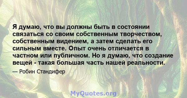 Я думаю, что вы должны быть в состоянии связаться со своим собственным творчеством, собственным видением, а затем сделать его сильным вместе. Опыт очень отличается в частном или публичном. Но я думаю, что создание вещей 