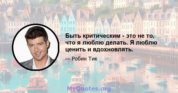 Быть критическим - это не то, что я люблю делать. Я люблю ценить и вдохновлять.