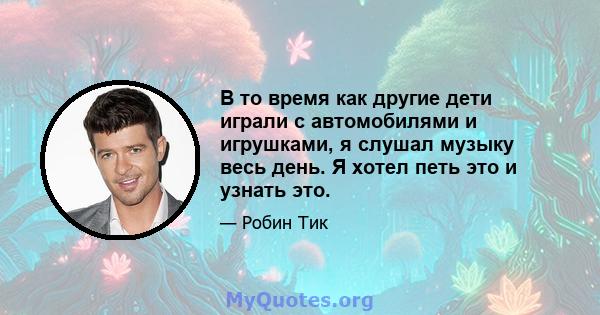 В то время как другие дети играли с автомобилями и игрушками, я слушал музыку весь день. Я хотел петь это и узнать это.