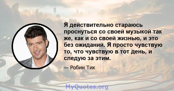 Я действительно стараюсь проснуться со своей музыкой так же, как и со своей жизнью, и это без ожиданий. Я просто чувствую то, что чувствую в тот день, и следую за этим.