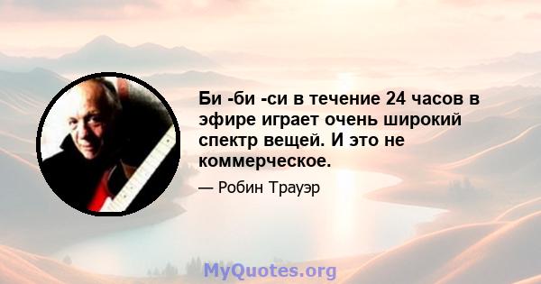 Би -би -си в течение 24 часов в эфире играет очень широкий спектр вещей. И это не коммерческое.