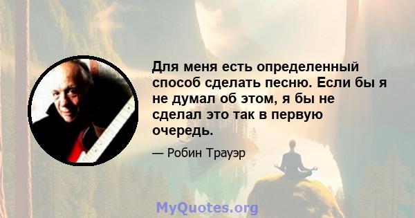 Для меня есть определенный способ сделать песню. Если бы я не думал об этом, я бы не сделал это так в первую очередь.