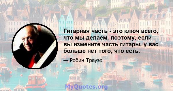 Гитарная часть - это ключ всего, что мы делаем, поэтому, если вы измените часть гитары, у вас больше нет того, что есть.