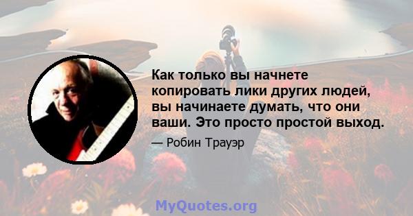 Как только вы начнете копировать лики других людей, вы начинаете думать, что они ваши. Это просто простой выход.