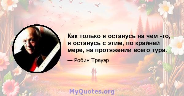 Как только я останусь на чем -то, я останусь с этим, по крайней мере, на протяжении всего тура.