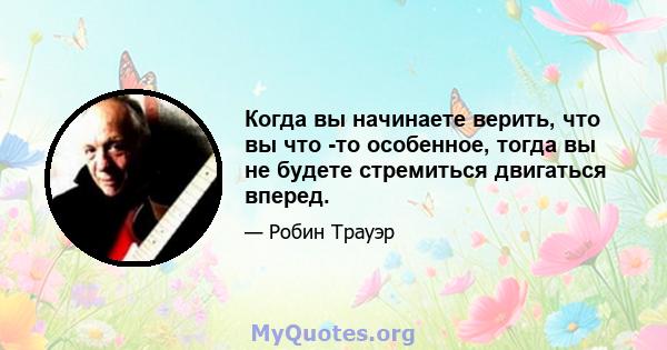 Когда вы начинаете верить, что вы что -то особенное, тогда вы не будете стремиться двигаться вперед.