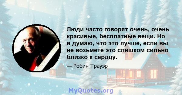 Люди часто говорят очень, очень красивые, бесплатные вещи. Но я думаю, что это лучше, если вы не возьмете это слишком сильно близко к сердцу.