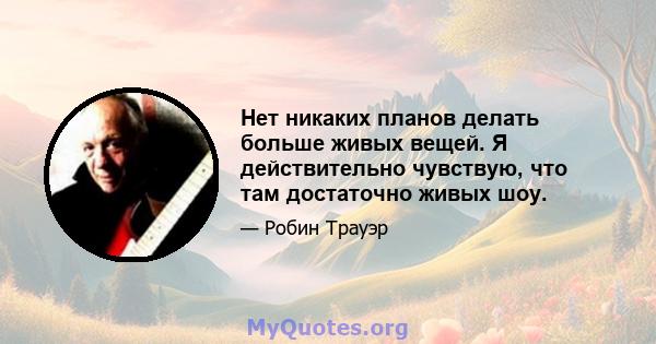 Нет никаких планов делать больше живых вещей. Я действительно чувствую, что там достаточно живых шоу.