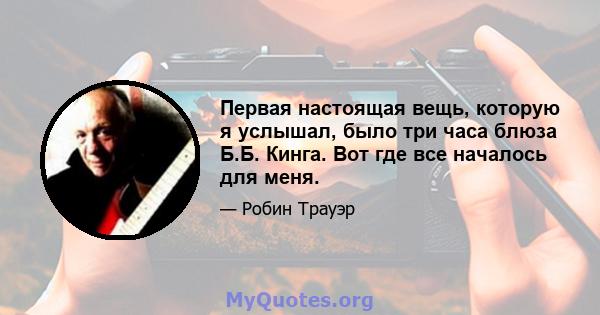 Первая настоящая вещь, которую я услышал, было три часа блюза Б.Б. Кинга. Вот где все началось для меня.