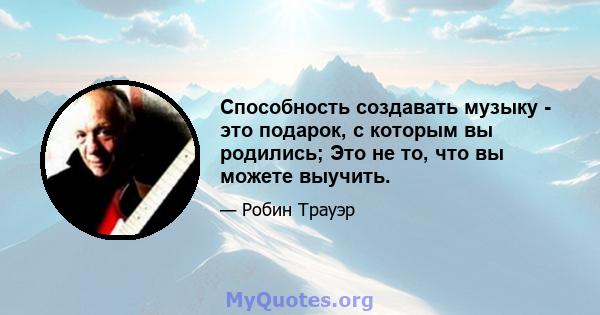 Способность создавать музыку - это подарок, с которым вы родились; Это не то, что вы можете выучить.