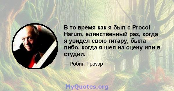 В то время как я был с Procol Harum, единственный раз, когда я увидел свою гитару, была либо, когда я шел на сцену или в студии.