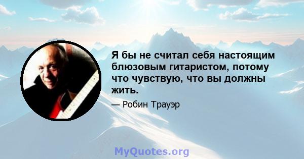 Я бы не считал себя настоящим блюзовым гитаристом, потому что чувствую, что вы должны жить.